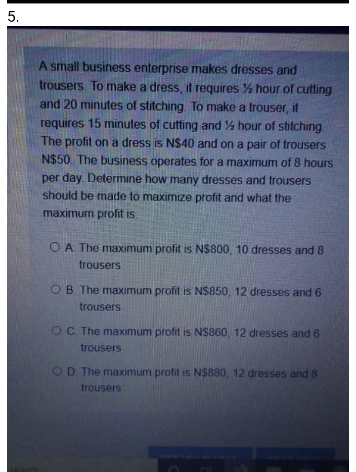 5.
A small business enterprise makes dresses and
trousers. To make a dress, it requires ½ hour of cutting
and 20 minutes of stitching. To make a trouser, it
requires 15 minutes of cutting and hour of stitching.
The profit on a dress is N$40 and on a pair of trousers
N$50. The business operates for a maximum of 8 hours
per day Determine how many dresses and trousers
should be made to maximize profit and what the
maximum profit is.
O A The maximum profit is N$800, 10 dresses and 8
trousers
OB The maximum profit is N$850, 12 dresses and 6
trousers
OC The maximum profit is N$860, 12 dresses and 6
trousers
OD The maximum profit is N$880, 12 dresses and 8
trousers
