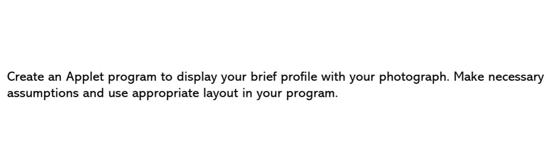 Create an Applet program to display your brief profile with your photograph. Make necessary
assumptions and use appropriate layout in your program.