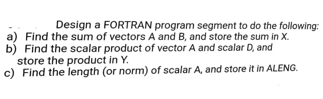 Design a FORTRAN program segment to do the following:
a) Find the sum of vectors A and B, and store the sum in X.
b) Find the scalar product of vector A and scalar D, and
store the product in Y.
c) Find the length (or norm) of scalar A, and store it in ALENG.