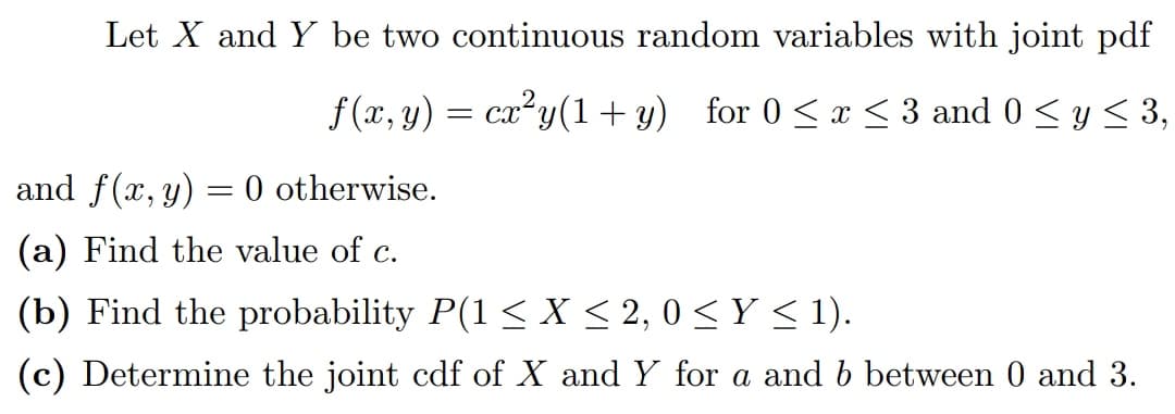 Let X and Y be two continuous random variables with joint pdf
f(x, y) = cx²y(1+y) for 0 ≤ x ≤ 3 and 0 ≤ y ≤ 3,
and f(x, y)
= 0 otherwise.
(a) Find the value of c.
(b) Find the probability P(1 ≤ X ≤ 2, 0 ≤ Y ≤ 1).
(c) Determine the joint cdf of X and Y for a and b between 0 and 3.