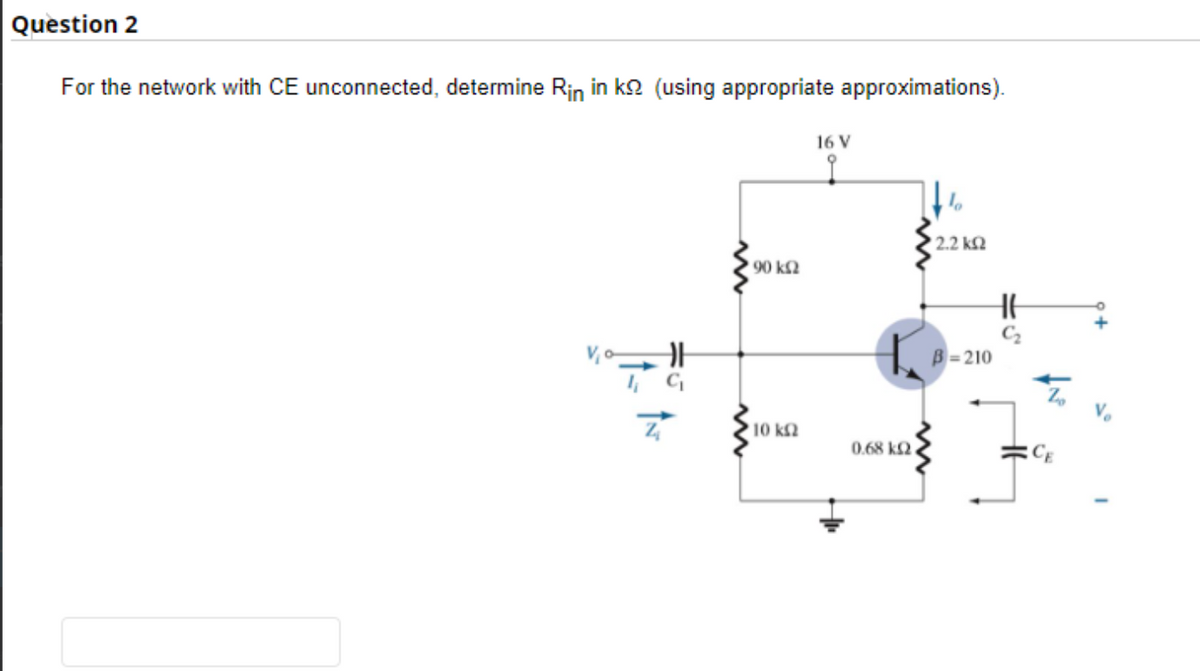 Question 2
For the network with CE unconnected, determine Rin in ko (using appropriate approximations).
=5
ÎN
1000 ΚΩ
10 ΚΩ
16 V
0.68 kQ
' 2.2 ΚΩ
HH
B-210
Z
CE