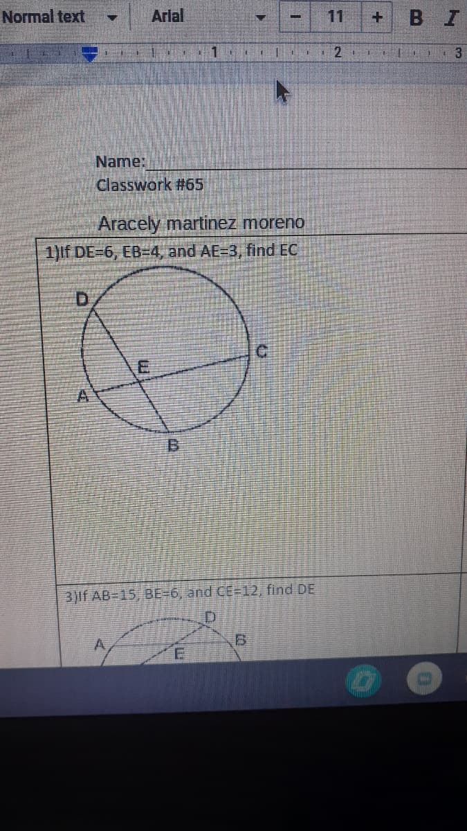 ## Classwork #65

#### Name: ____________________

### Aracely Martinez Moreno

1. **If DE = 6, EB = 4, and AE = 3, find EC**

*Diagram*: The diagram depicts a circle with four points on its circumference labeled A, B, C, and D. The points are connected with chords, creating a quadrilateral inside the circle. Point E is the intersection of the chords AC and BD.

   - Points: A, B, C, and D lie on the circumference, while E is the intersection within the circle.
   - Given lengths: DE = 6, EB = 4, and AE = 3.

### **Explanatory Note for the Next Question:**
Continuing with a similar type of problem:

3. **If AB = 15, BE = 6, and CE = 12, find DE**

*Diagram*: Another circle with four points on the circumference labeled A, B, C, and D, in which chords intersect at point E inside the circle.

   - Points: A, B, C, and D lie on the circumference, while E is the intersection within the circle.
   - Given lengths: AB = 15, BE = 6, and CE = 12.

Use the intersecting chords theorem to solve for the unknown segment lengths in both cases. The theorem states that for two intersecting chords, the product of the lengths of the segments of one chord is equal to the product of the lengths of the segments of the other chord.