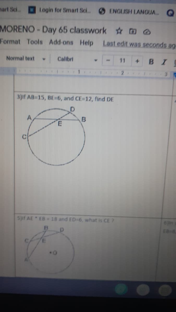 nart Sci..
Login for Smart Sci. ENGLISH LANGUA. Q
MORENO-Day 65 classwork
Format Tools
Add-ons Help
Last edit was seconds age
Normal text
Calibri
11
BI
1
3.
3)if AB-15, BE-6, and CE-12, find DE
D]
A
5if AE EB= 18 and ED-6, what is CE ?
6 in
EB-8
