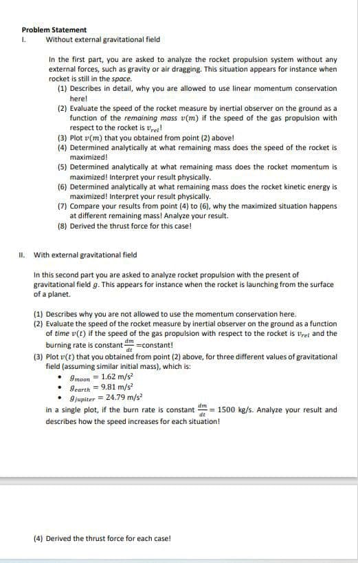 Problem Statement
1.
Without external gravitational field
In the first part, you are asked to analyze the rocket propulsion system without any
external forces, such as gravity or air dragging. This situation appears for instance when
rocket is still in the space.
(1) Describes in detail, why you are allowed to use linear momentum conservation
here!
(2) Evaluate the speed of the rocket measure by inertial observer on the ground as a
function of the remaining mass v(m) if the speed of the gas propuision with
respect to the rocket is vrer!
(3) Plot v(m) that you obtained from point (2) above!
(4) Determined analytically at what remaining mass does the speed of the rocket is
maximized!
(5) Determined analytically at what remaining mass does the rocket momentum is
maximized! Interpret your result physically.
(6) Determined analytically at what remaining mass does the rocket kinetic energy is
maximized! Interpret your result physically.
(7) Compare your results from point (4) to (6), why the maximized situation happens
at different remaining mass! Analyze your result.
(8) Derived the thrust force for this case!
II. With external gravitational field
In this second part you are asked to analyze rocket propulsion with the present of
gravitational field g. This appears for instance when the rocket is launching from the surface
of a planet.
(1) Describes why you are not allowed to use the momentum conservation here.
(2) Evaluate the speed of the rocket measure by inertial observer on the ground as a function
of time v(t) if the speed of the gas propulsion with respect to the rocket is vret and the
burning rate is constant =constant!
(3) Plot v(t) that you obtained from point (2) above, for three different values of gravitational
dm
dt
field (assuming similar initial mass), which is:
9moon = 1.62 m/s
9earth = 9.81 m/s
9 jupiter = 24.79 m/s
in a single plot, if the burn rate is constant = 1500 kg/s. Analyze your result and
describes how the speed increases for each situation!
dt
(4) Derived the thrust force for each case!
