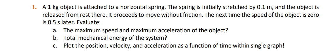 1. A1 kg object is attached to a horizontal spring. The spring is initially stretched by 0.1 m, and the object is
released from rest there. It proceeds to move without friction. The next time the speed of the object is zero
is 0.5 s later. Evaluate:
The maximum speed and maximum acceleration of the object?
b. Total mechanical energy of the system?
Plot the position, velocity, and acceleration as a function of time within single graph!
а.
С.
