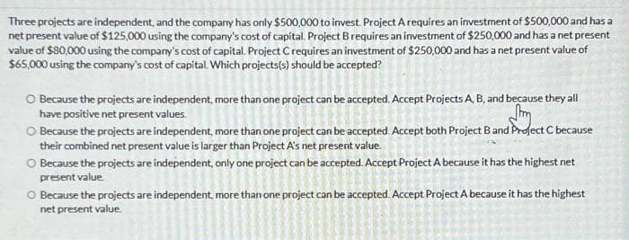 Three projects are independent, and the company has only $500,000 to invest. Project A requires an investment of $500,000 and has a
net present value of $125,000 using the company's cost of capital. Project B requires an investment of $250,000 and has a net present
value of $80,000 using the company's cost of capital. Project C requires an investment of $250,000 and has a net present value of
$65,000 using the company's cost of capital. Which projects(s) should be accepted?
O Because the projects are independent, more than one project can be accepted. Accept Projects A, B, and because they all
have positive net present values.
Im
O Because the projects are independent, more than one project can be accepted. Accept both Project B and Project C because
their combined net present value is larger than Project A's net present value.
Because the projects are independent, only one project can be accepted. Accept Project A because it has the highest net
present value.
O Because the projects are independent, more than one project can be accepted. Accept Project A because it has the highest
net present value.
8
g
9
a
O
A
8
2