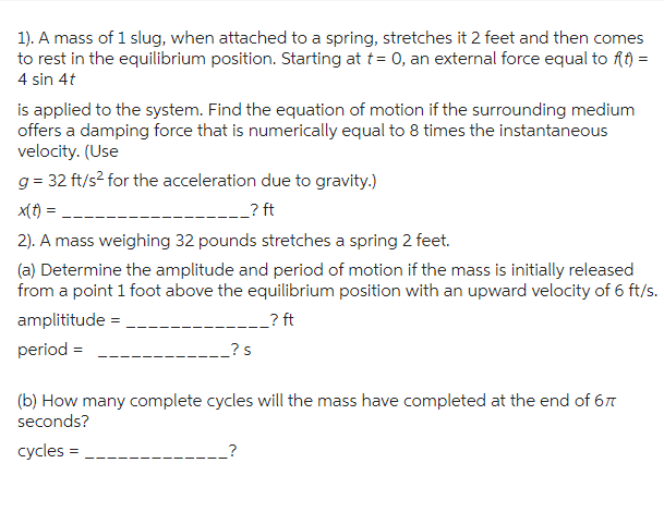 1). A mass of 1 slug, when attached to a spring, stretches it 2 feet and then comes
to rest in the equilibrium position. Starting at t= 0, an external force equal to f(t) =
4 sin 4t
is applied to the system. Find the equation of motion if the surrounding medium
offers a damping force that is numerically equal to 8 times the instantaneous
velocity. (Use
g= 32 ft/s² for the acceleration due to gravity.)
x(t) =
_? ft
2). A mass weighing 32 pounds stretches a spring 2 feet.
(a) Determine the amplitude and period of motion if the mass is initially released
from a point 1 foot above the equilibrium position with an upward velocity of 6 ft/s.
amplititude =
_? ft
period =
_?s
(b) How many complete cycles will the mass have completed at the end of 67
seconds?
cycles =