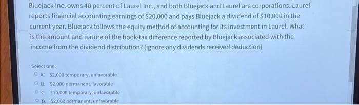 Bluejack Inc. owns 40 percent of Laurel Inc., and both Bluejack and Laurel are corporations. Laurel
reports financial accounting earnings of $20,000 and pays Bluejack a dividend of $10,000 in the
current year. Bluejack follows the equity method of accounting for its investment in Laurel. What
is the amount and nature of the book-tax difference reported by Bluejack associated with the
income from the dividend distribution? (ignore any dividends received deduction)
Select one:
OA. $2,000 temporary, unfavorable
OB. $2,000 permanent, favorable
OC. $10,000 temporary, unfavorable
OD. $2,000 permanent, unfavorable