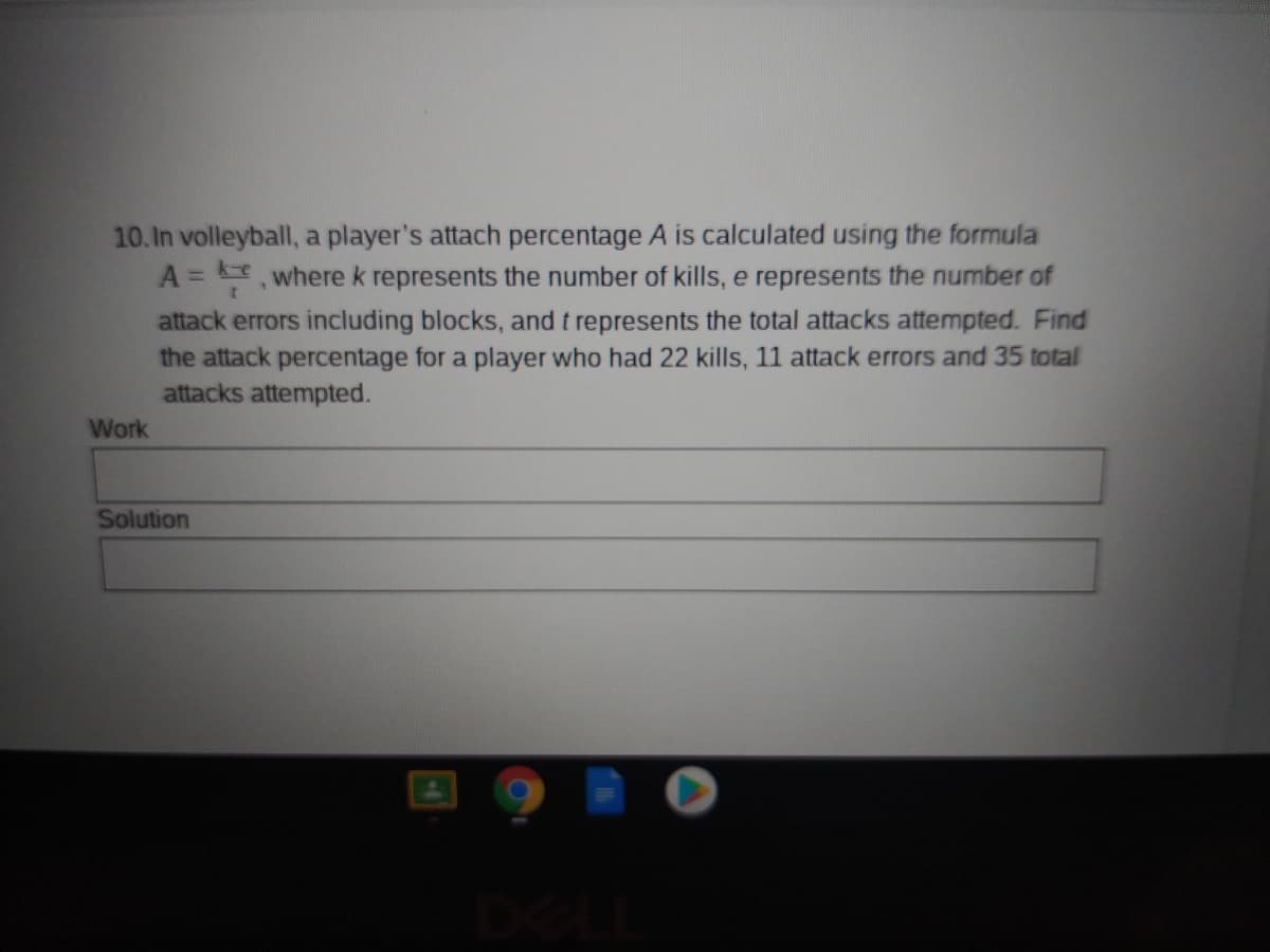 10. In volleyball, a player's attach percentage A is calculated using the formula
A = , where k represents the number of kills, e represents the number of
attack errors including blocks, and t represents the total attacks attempted. Find
the attack percentage for a player who had 22 kills, 11 attack errors and 35 total
attacks attempted.
Work
Solution
