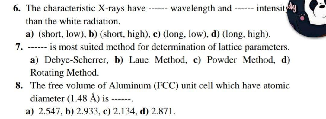 6. The characteristic X-rays have
wavelength and
-intensitydy
---- --
---- ---
than the white radiation.
a) (short, low), b) (short, high), c) (long, low), d) (long, high).
is most suited method for determination of lattice parameters.
7.
---- ---
a) Debye-Scherrer, b) Laue Method, c) Powder Method, d)
Rotating Method.
8. The free volume of Aluminum (FCC) unit cell which have atomic
diameter (1.48 Å) is -
----- -.
a) 2.547, b) 2.933, c) 2.134, d) 2.871.
