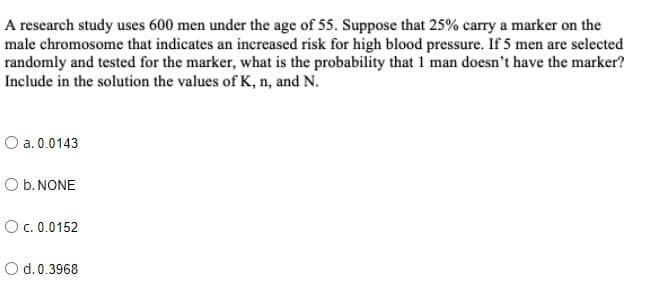 A research study uses 600 men under the age of 55. Suppose that 25% carry a marker on the
male chromosome that indicates an increased risk for high blood pressure. If 5 men are selected
randomly and tested for the marker, what is the probability that 1 man doesn't have the marker?
Include in the solution the values of K, n, and N.
O a. 0.0143
O b. NONE
Oc. 0.0152
O d.0.3968
