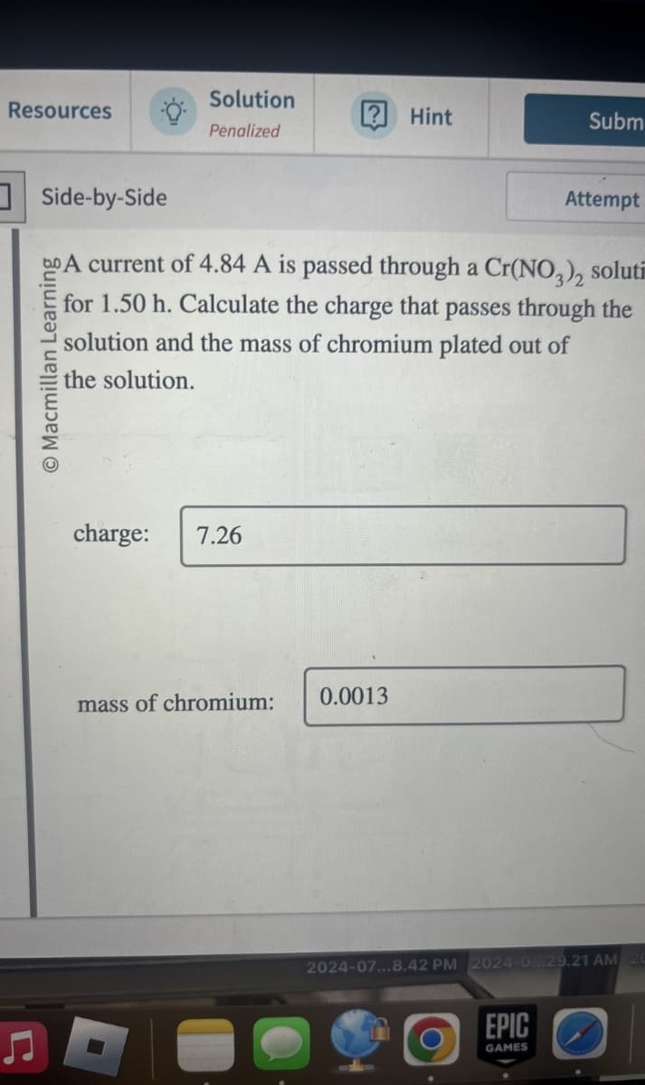 Resources
Ը
Side-by-Side
Macmillan Learning
Solution
Hint
Subm
Penalized
Attempt
A current of 4.84 A is passed through a Cr(NO3)2 soluti
for 1.50 h. Calculate the charge that passes through the
solution and the mass of chromium plated out of
the solution.
charge: 7.26
mass of chromium:
0.0013
2024-07...8.42 PM 2024-0...29.21 AM 20
EPIC
GAMES