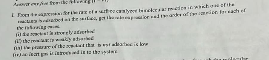 Answer any five from the following
1. From the expression for the rate of a surface catalyzed bimolecular reaction in which one of the
reactants is adsorbed on the surface, get the rate expression and the order of the reaction for each of
the following cases.
(i) the reactant is strongly adsorbed
(ii) the reactant is weakly adsorbed
(iii) the pressure of the reactant that is not adsorbed is low
(iv) an inert gas is introduced in to the system
molecular