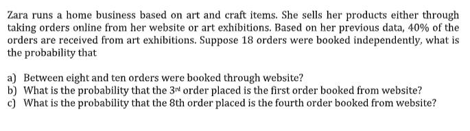 Zara runs a home business based on art and craft items. She sells her products either through
taking orders online from her website or art exhibitions. Based on her previous data, 40% of the
orders are received from art exhibitions. Suppose 18 orders were booked independently, what is
the probability that
a) Between eight and ten orders were booked through website?
b) What is the probability that the 3" order placed is the first order booked from website?
c) What is the probability that the 8th order placed is the fourth order booked from website?
