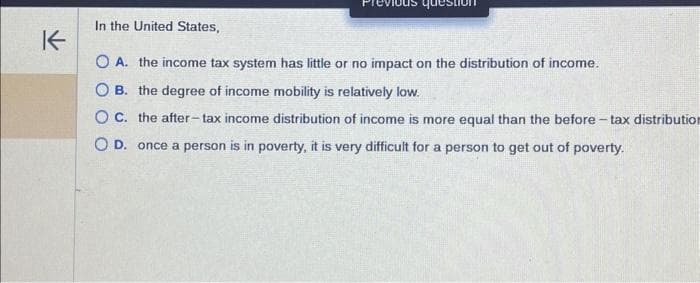 K
In the United States,
quest
O A. the income tax system has little or no impact on the distribution of income.
OB. the degree of income mobility is relatively low.
O C.
the after-tax income distribution of income is more equal than the before-tax distribution
O D. once a person is in poverty, it is very difficult for a person to get out of poverty.