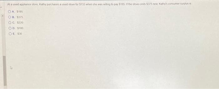 At a used appliance store, Kathy purchases a used stove for $155 when she was willing to pay $185. If the stove costs $375 new, Kathy's consumer surplus is
OA. $195
OB. $375
OC. $220
OD. $180,
OE $30