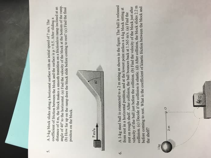 5.
A 3-kg block slides along a horizontal surface with an initial speed of 7 m/s. The
coefficient of friction between the block and the surface is u = 0.5. After sliding a
distance of 4 m, the block makes a smooth transition on a frictionless ramp
angle of 40° to the horizontal. (a) Find the velocity of the block at the bottom of the ramp.
(b) How far up on the ramp does the block slide before coming to rest? (c) Find the final
positon on the block.
inclined at an
7 m/s
A 1-kg steel ball is connected to a 2 m string as shown in the figure. The ball is released
from rest in a horizontal position, and at the lowest point strikes a 4-kg block sitting at
rest on rough shelf. After collision, the ball bounces back at 1.565 m/s. (a) Find the
velocity of the ball just before the collision. (b) Find the velocity of the block just after
collision. (c) Decide if the collision is elastic. (d) After collision, the block slides 2.2 m
before coming to rest. What is the coefficient of kinetic friction between the block and
the shelf?
1 kg
2 m
