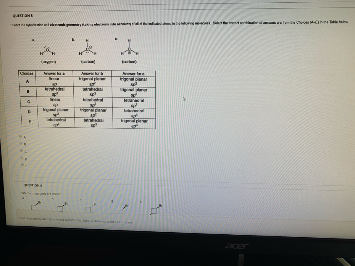 QUESTION 5
Predict the hybridization and electronic geometry (taking electrons into account) of all of the indicated atoms in the following molecules. Select the correct combination of answers a-c from the Choices (A-E) in the Table below.
a
b.
H.
C.
H
H
TH.
H
H O H
(охудеn)
(carbon)
(carbon)
Choices
Answer for a
Answer for b
Answer for c
trigonal planar
sp2
tetrahedral
linear
trigonal planar
sp2
trigonal planar
sp2
tetrahedral
sp
tetrahedral
A
sp
tetrahedral
sp3
tetrahedral
sp
trigonal planar
sp2
tetrahedral
sp3
linear
sp
trigonal planar
sp2
tetrahedral
sp3
D
sp3
trigonal planar
sp
A.
B
QUESTION 6
Which compounds are chiral?
b.
d.
Br
Br
Br
Click Save and Submit to save and submit. Click Save All Answers to save all answers.
acer
