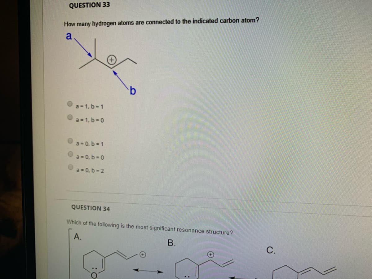 QUESTION 33
How many hydrogen atoms are connected to the indicated carbon atom?
a
a = 1, b-1
a = 1, b = 0
a = 0, b = 1
a = 0, b = 0
a = 0, b = 2
QUESTION 34
Which of the following is the most significant resonance structure?
А.
В.
С.
