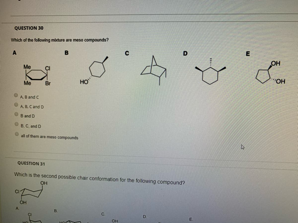 QUESTION 3o
Which of the following mixture are meso compounds?
B
Me
CI
HO
Me
HO
Br
HO..
A. B and C
A, B, C and D
B and D
B, C, and D
all of them are meso compounds
QUESTION 31
Which is the second possible chair conformation for the following compound?
OH
CI
OH
А.
В.
C.
D.
OH
E.
HO
