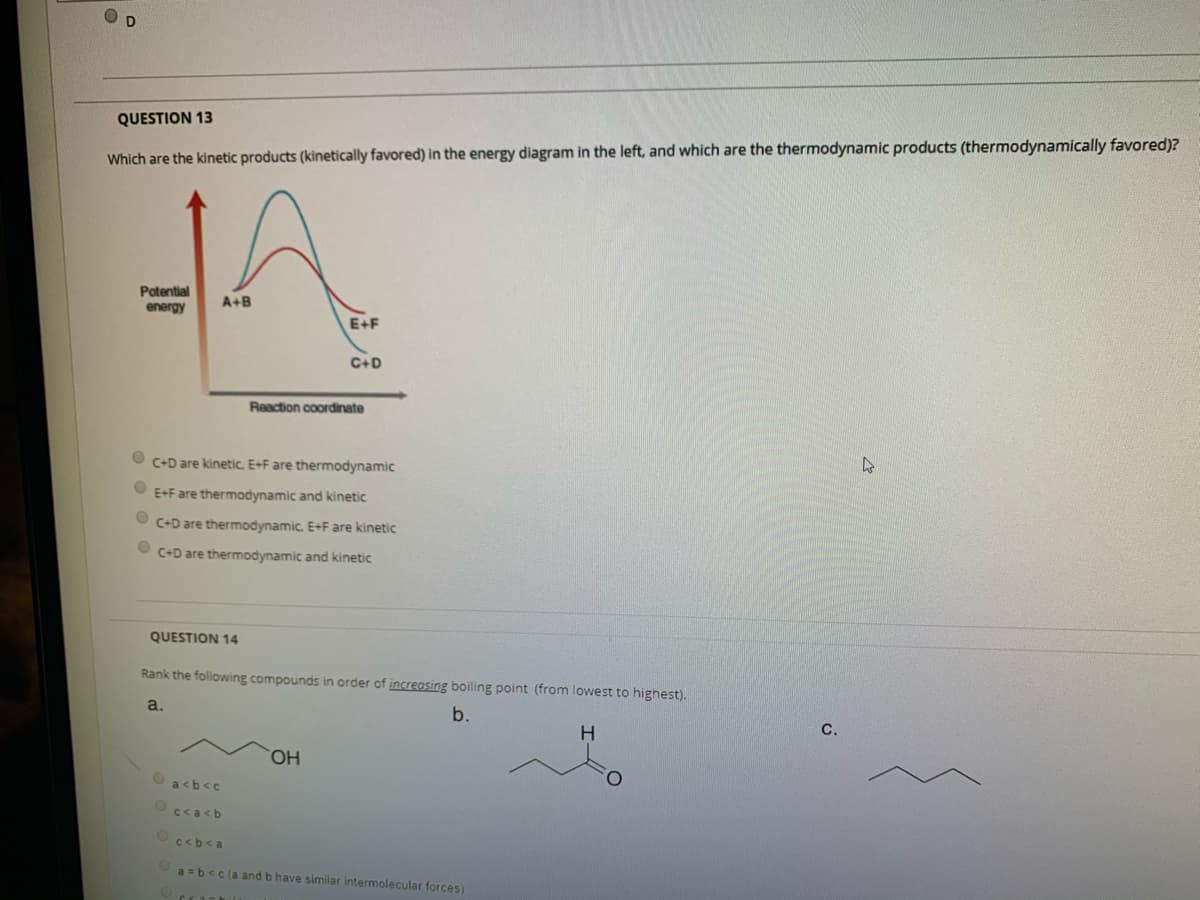 O D
QUESTION 13
Which are the kinetic products (kinetically favored) in the energy diagram in the left, and which are the thermodynamic products (thermodynamically favored)?
Potential
A+B
energy
E+F
C+D
Reaction coordinate
O C+D are kinetic. E+F are thermodynamic
O E+F are thermodynamic and kinetic
O C+D are thermodynamic. E+F are kinetic
O C+D are thermodynamic and kinetic
QUESTION 14
Rank the following compounds in order of increasing boiling point (from lowest to highest).
a.
b.
C.
HO,
a<b<c
c<a<b
c<b<a
a =b<c (a and b have similar intermolecular forces)
