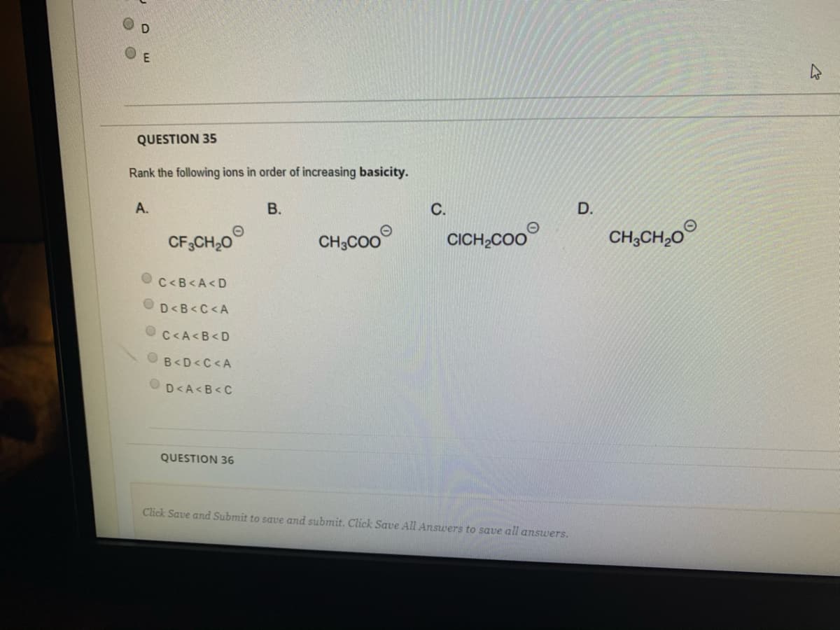 O E
QUESTION 35
Rank the following ions in order of increasing basicity.
А.
В.
С.
D.
CF,CH,0
CH;Co0
CICH,COO
CH;CH,0
C<B<A<D
OD<B<C<A
C<A<B<D
B<D<C <A
D<A<B<C
QUESTION 36
Click Save and Submit to save and submit. Click Save All Answers to save all answers.
