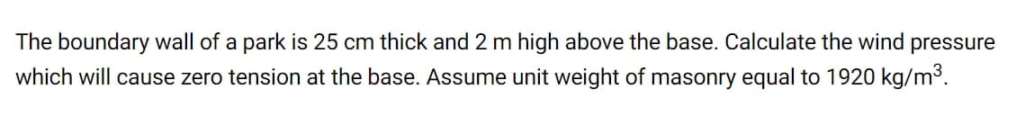 The boundary wall of a
park is 25 cm thick and 2 m high above the base. Calculate the wind pressure
which will cause zero tension at the base. Assume unit weight of masonry equal to 1920 kg/m3.
