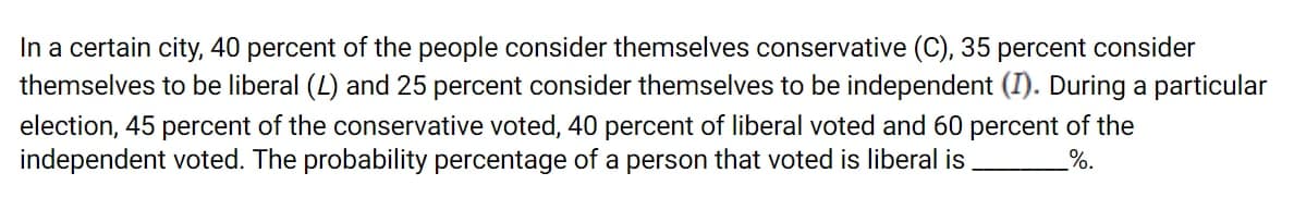 In a certain city, 40 percent of the people consider themselves conservative (C), 35 percent consider
themselves to be liberal (L) and 25 percent consider themselves to be independent (I). During a particular
election, 45 percent of the conservative voted, 40 percent of liberal voted and 60 percent of the
independent voted. The probability percentage of a person that voted is liberal is
%.
