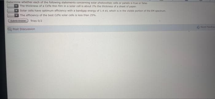 Determine whether each of the following statements concerning solar photovoltaic cells or panels is true or false.
The thickness of a CdTe thin film in a solar cell is about 2% the thickness of a sheet of paper.
Solar cellis have optimum efficiency with a bandgap energy of 14 ev, which is in the visibie portion of the EM spectrum
The efficiency of the best CdTe solar cells is less than 25%.
Tubmit Anawer
Tries 0/2
Send Feebed
Post Discussion
