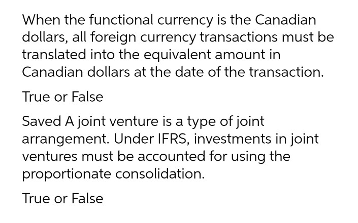 When the functional currency is the Canadian
dollars, all foreign currency transactions must be
translated into the equivalent amount in
Canadian dollars at the date of the transaction.
True or False
Saved A joint venture is a type of joint
arrangement. Under IFRS, investments in joint
ventures must be accounted for using the
proportionate consolidation.
True or False
