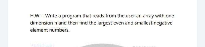 H.W: - Write a program that reads from the user an array with one
dimension n and then find the largest even and smallest negative
element numbers.
