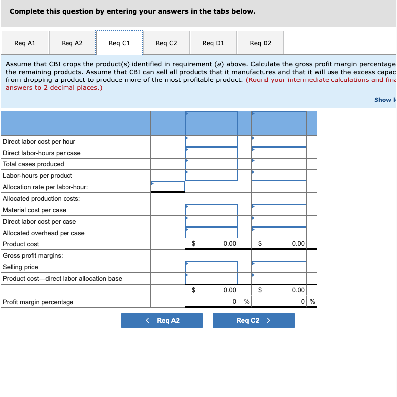 Complete this question by entering your answers in the tabs below.
Req A1
Req A2
Req C1
Req C2
Req D1
Req D2
Assume that CBI drops the product(s) identified in requirement (a) above. Calculate the gross profit margin percentage
the remaining products. Assume that CBI can sell all products that it manufactures and that it will use the excess capac
from dropping a product to produce more of the most profitable product. (Round your intermediate calculations and fina
answers to 2 decimal places.)
Show I
Direct labor cost per hour
Direct labor-hours per case
Total cases produced
Labor-hours per product
Allocation rate per labor-hour:
Allocated production costs:
Material cost per case
Direct labor cost per case
Allocated overhead per case
Product cost
$
0.00
$
0.00
Gross profit margins:
Selling price
Product cost-direct labor allocation base
0.00
$
0.00
Profit margin percentage
0 %
0 %
< Req A2
Req C2 >
