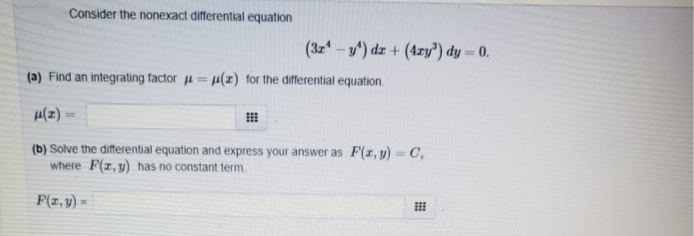 Consider the nonexact differential equation
(3z - y') dz + (4zry") dy = 0.
(a) Find an integrating factor u = u(z) for the differential equation.
(b) Solve the differential equation and express your answer as F(r, y)- C,
where F(z, y) has no constant term.
F(z,y) =
