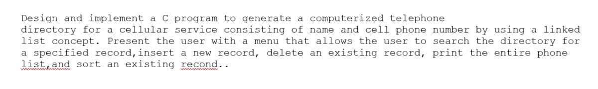 Design and implement a C program to generate a computerized telephone
directory for a cellular service consisting of name and cell phone number by using a linked
list concept. Present the user with a menu that allows the user to search the directory for
a specified record,insert a new record, delete an existing record, print the entire phone
list, and sort an existing recond..
ww n w
