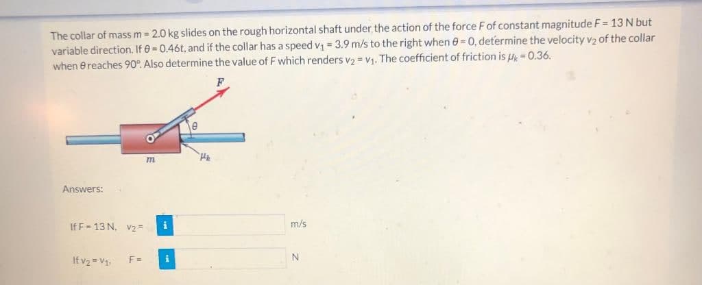 The collar of mass m = 2.0 kg slides on the rough horizontal shaft under the action of the force Fof constant magnitude F = 13 N but
variable direction. If 0 = 0.46t, and if the collar has a speed v = 3.9 m/s to the right when e = 0, determine the velocity vz of the collar
when e reaches 90°. Also determine the value of F which renders v2 = V1. The coefficient of friction is u = 0.36.
Answers:
If F = 13 N, v2=
m/s
N.
If v2 = V1.
F =
