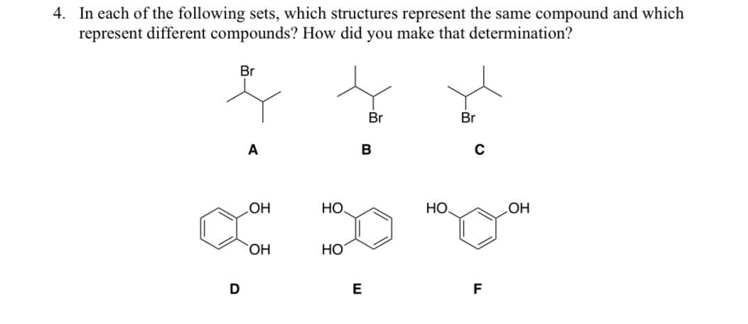 4. In each of the following sets, which structures represent the same compound and which
represent different compounds? How did you make that determination?
Br
D
A
OH
OH
HO
HO
Br
B
E
НО.
Br
C
F
OH