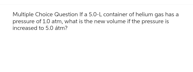 Multiple Choice Question If a 5.0-L container of helium gas has a
pressure of 1.0 atm, what is the new volume if the pressure is
increased to 5.0 átm?