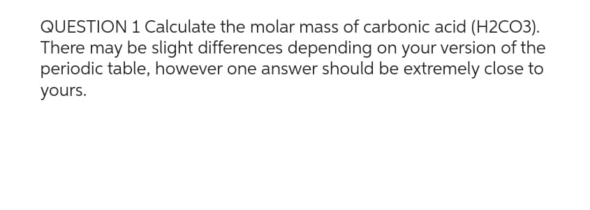 QUESTION 1 Calculate the molar mass of carbonic acid (H2CO3).
There may be slight differences depending on your version of the
periodic table, however one answer should be extremely close to
yours.