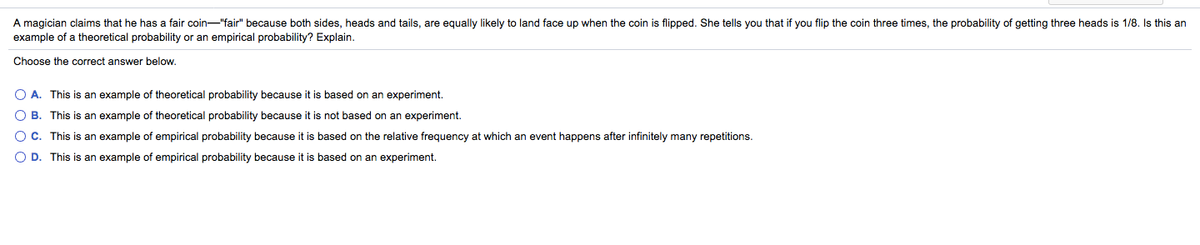 A magician claims that he has a fair coin-"fair" because both sides, heads and tails, are equally likely to land face up when the coin is flipped. She tells you that if you flip the coin three times, the probability of getting three heads is 1/8. Is this an
example of a theoretical probability or an empirical probability? Explain.
Choose the correct answer below.
O A. This is an example of theoretical probability because it is based on an experiment.
O B. This is an example of theoretical probability because it is not based on an experiment.
OC. This is an example of empirical probability because it is based on the relative frequency at which an event happens after infinitely many repetitions.
O D. This is an example of empirical probability because it is based on an experiment.
