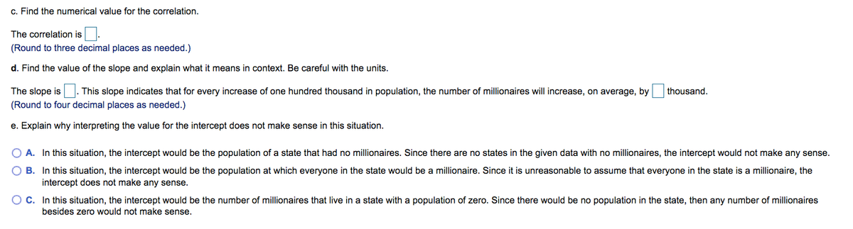 c. Find the numerical value for the correlation.
The correlation is
(Round to three decimal places as needed.)
d. Find the value of the slope and explain what it means in context. Be careful with the units.
The slope is
This slope indicates that for every increase of one hundred thousand in population, the number of millionaires will increase, on average, by
thousand.
(Round to four decimal places as needed.)
e. Explain why interpreting the value for the intercept does not make sense in this situation.
O A. In this situation, the intercept would be the population of a state that had no millionaires. Since there are no states in the given data with no millionaires, the intercept would not make any sense.
O B. In this situation, the intercept would be the population at which everyone in the state would be a millionaire. Since it is unreasonable to assume that everyone in the state is a millionaire, the
intercept does not make any sense.
O C. In this situation, the intercept would be the number of millionaires that live in a state with a population of zero. Since there would be no population in the state, then any number of millionaires
besides zero would not make sense.
