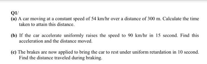 QI/
(a) A car moving at a constant speed of 54 km/hr over a distance of 300 m. Calculate the time
taken to attain this distance.
(b) If the car accelerate uniformly raises the speed to 90 km/hr in 15 second. Find this
acceleration and the distance moved.
(c) The brakes are now applied to bring the car to rest under uniform retardation in 10 second.
Find the distance traveled during braking.
