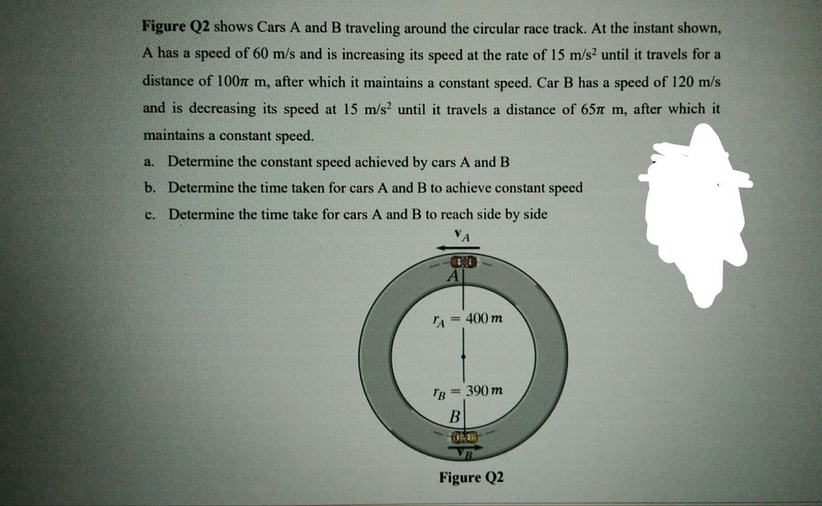 Figure Q2 shows Cars A and B traveling around the circular race track. At the instant shown,
A has a speed of 60 m/s and is increasing its speed at the rate of 15 m/s? until it travels for a
distance of 100n m, after which it maintains a constant speed. Car B has a speed of 120 m/s
and is decreasing its speed at 15 m/s? until it travels a distance of 65n m, after which it
maintains a constant speed.
a. Determine the constant speed achieved by cars A and B
b. Determine the time taken for cars A and B to achieve constant speed
c. Determine the time take for cars A and B to reach side by side
VA
A = 400 m
'B = 390 m
Figure Q2
