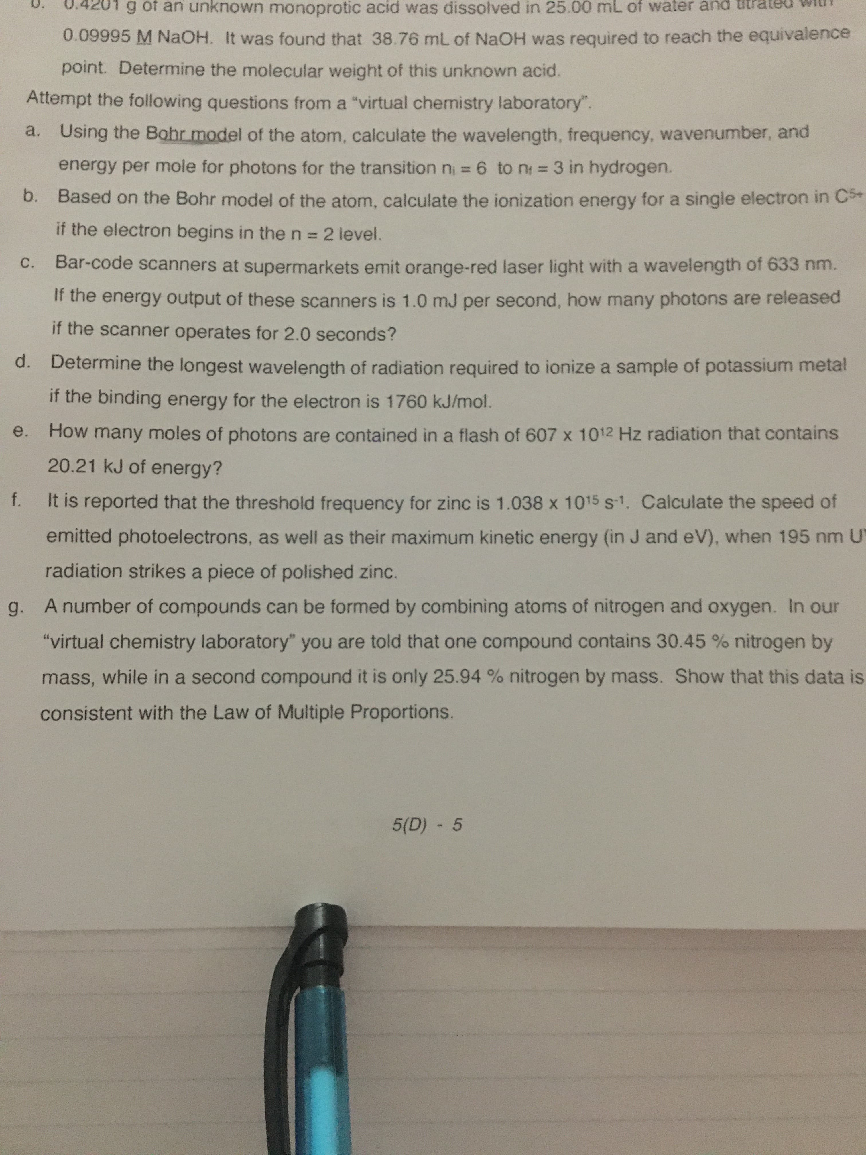 ng of an unknown monoprotic acid was dissolved in 25.00 mL of water and titra
0.09995 M NaOH. It was found that 38.76 mL of NaOH was required to reach the equivalence
point. Determine the molecular weight of this unknown acid.
Attempt the following questions from a "virtual chemistry laboratory".
a. Using the Bohr model of the atom, calculate the wavelength, frequency, wavenumber, and
energy per mole for photons for the transition n = 6 to n = 3 in hydrogen.
b. Based on the Bohr model of the atom, calculate the ionization energy for a single electron in C*
if the electron begins in the n = 2 level.
C.
Bar-code scanners at supermarkets emit orange-red laser light with a wavelength of 633 nm.
If the energy output of these scanners is 1.0 mJ per second, how many photons are released
if the scanner operates for 2.0 seconds?
d. Determine the longest wavelength of radiation required to ionize a sample of potassium metal
if the binding energy for the electron is 1760 kJ/mol.
e.
How many moles of photons are contained in a flash of 607 x 1012 Hz radiation that contains
20.21 kJ of energy?
It is reported that the threshold frequency for zinc is 1.038 x 1015 s-1. Calculate the speed of
t.
emitted photoelectrons, as well as their maximum kinetic energy (in J and eV), when 195 nm U
radiation strikes a piece of polished zinc.
g.
A number of compounds can be formed by combining atoms of nitrogen and oxygen. In our
"virtual chemistry laboratory" you are told that one compound contains 30.45 % nitrogen by
mass, while in a second compound it is only 25.94 % nitrogen by mass. Show that this data is
consistent with the Law of Multiple Proportions.
5(D) -5
