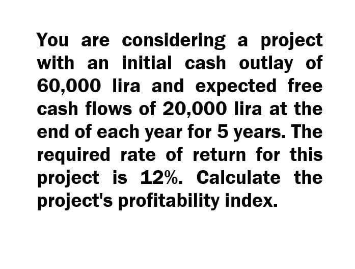 You are considering a project
with an initial cash outlay of
60,000 lira and expected free
cash flows of 20,000 lira at the
end of each year for 5 years. The
required rate of return for this
project is 12%. Calculate the
project's profitability index.