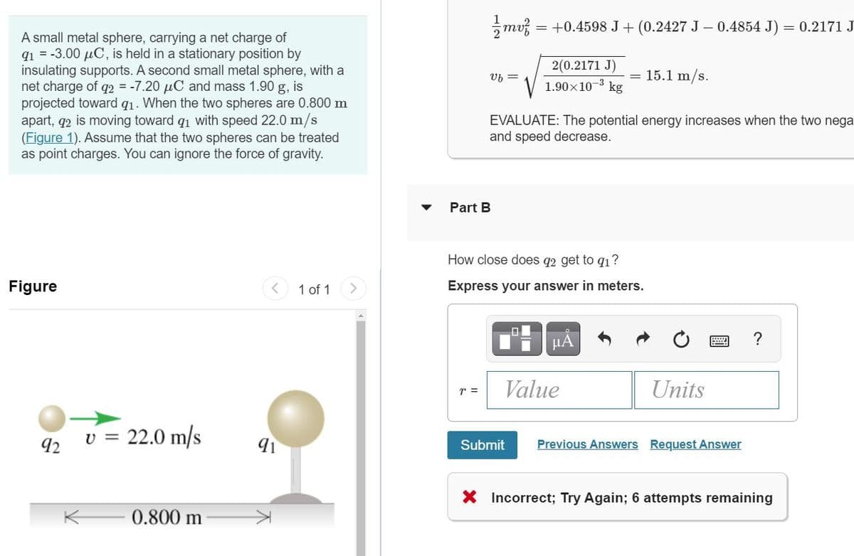 mv = +0.4598 J+ (0.2427 J – 0.4854 J)
= 0.2171 J
A small metal sphere, carrying a net charge of
q1 = -3.00 µC, is held in a stationary position by
insulating supports. A second small metal sphere, with a
net charge of q2 = -7.20 µC and mass 1.90 g, is
projected toward g1. When the two spheres are 0.800 m
apart, q2 is moving toward q1 with speed 22.0 m/s
(Figure 1). Assume that the two spheres can be treated
as point charges. You can ignore the force of gravity.
2(0.2171 J)
= 15.1 m/s.
kg
Vb =
1.90x10-3
EVALUATE: The potential energy increases when the two nega
and speed decrease.
Part B
How close does q2 get to q1?
Figure
1 of 1
Express your answer in meters.
HA
Value
Units
r =
v = 22.0 m/s
Previous Answers Request Answer
92
Submit
X Incorrect; Try Again; 6 attempts remaining
0.800 m
