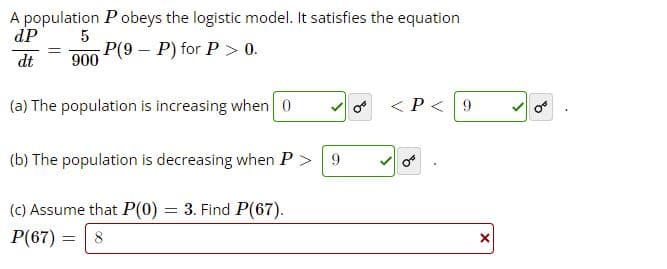 A population Pobeys the logistic model. It satisfies the equation
dP
P(9 - P) for P> 0.
dt
900
(a) The population is increasing when 0
< P<9
(b) The population is decreasing when P > 9
(c) Assume that P(0) = 3. Find P(67).
P(67) = 8
of
