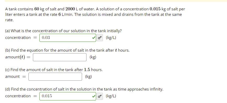 A tank contains 60 kg of salt and 2000 L of water. A solution of a concentration 0.015 kg of salt per
liter enters a tank at the rate 6 L/min. The solution is mixed and drains from the tank at the same
rate.
(a) What is the concentration of our solution in the tank initially?
concentration = 0.03
o (kg/L)
(b) Find the equation for the amount of salt in the tank after t hours.
amount(t)
(kg)
(c) Find the amount of salt in the tank after 1.5 hours.
amount =
(kg)
(d) Find the concentration of salt in the solution in the tank as time approaches infinity.
concentration =
0.015
o (kg/L)
