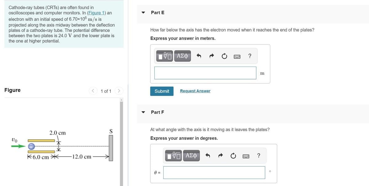 Cathode-ray tubes (CRTS) are often found in
oscilloscopes and computer monitors. In (Figure 1) an
electron with an initial speed of 6.70×106 m/s is
projected along the axis midway between the deflection
plates of a cathode-ray tube. The potential difference
between the two plates is 24.0 V and the lower plate is
the one at higher potential.
Part E
How far below the axis has the electron moved when it reaches the end of the plates?
Express your answer in meters.
?
Figure
1 of 1
Submit
Request Answer
Part F
2.0 cm
S
At what angle with the axis is it moving as it leaves the plates?
Express your answer in degrees.
不6.0 cm米
12.0cm
V ΑΣΦ
?
