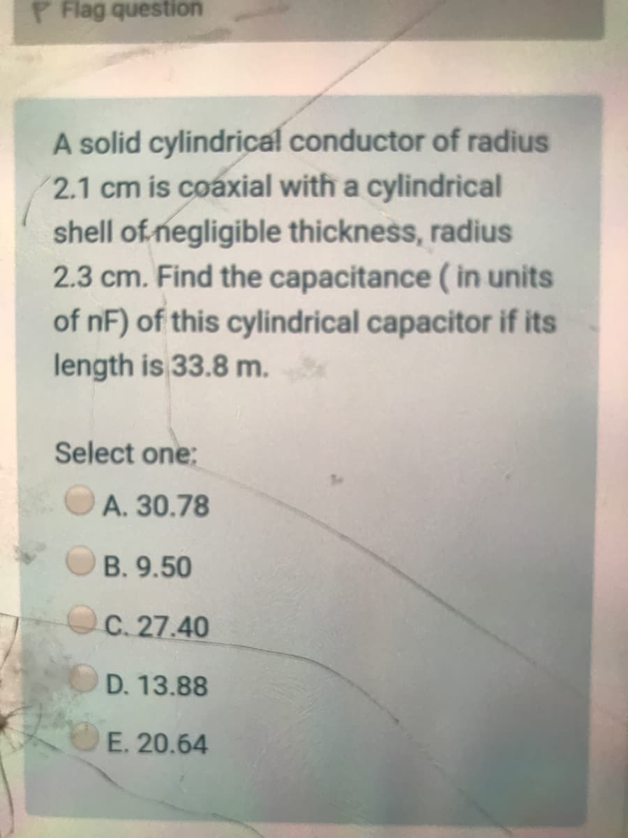 P Flag question
A solid cylindrical conductor of radius
2.1 cm is coaxial with a cylindrical
shell of negligible thickness, radius
2.3 cm. Find the capacitance ( in units
of nF) of this cylindrical capacitor if its
length is 33.8 m.
Select one:
A. 30.78
B. 9.50
C. 27.40
D. 13.88
E. 20.64
