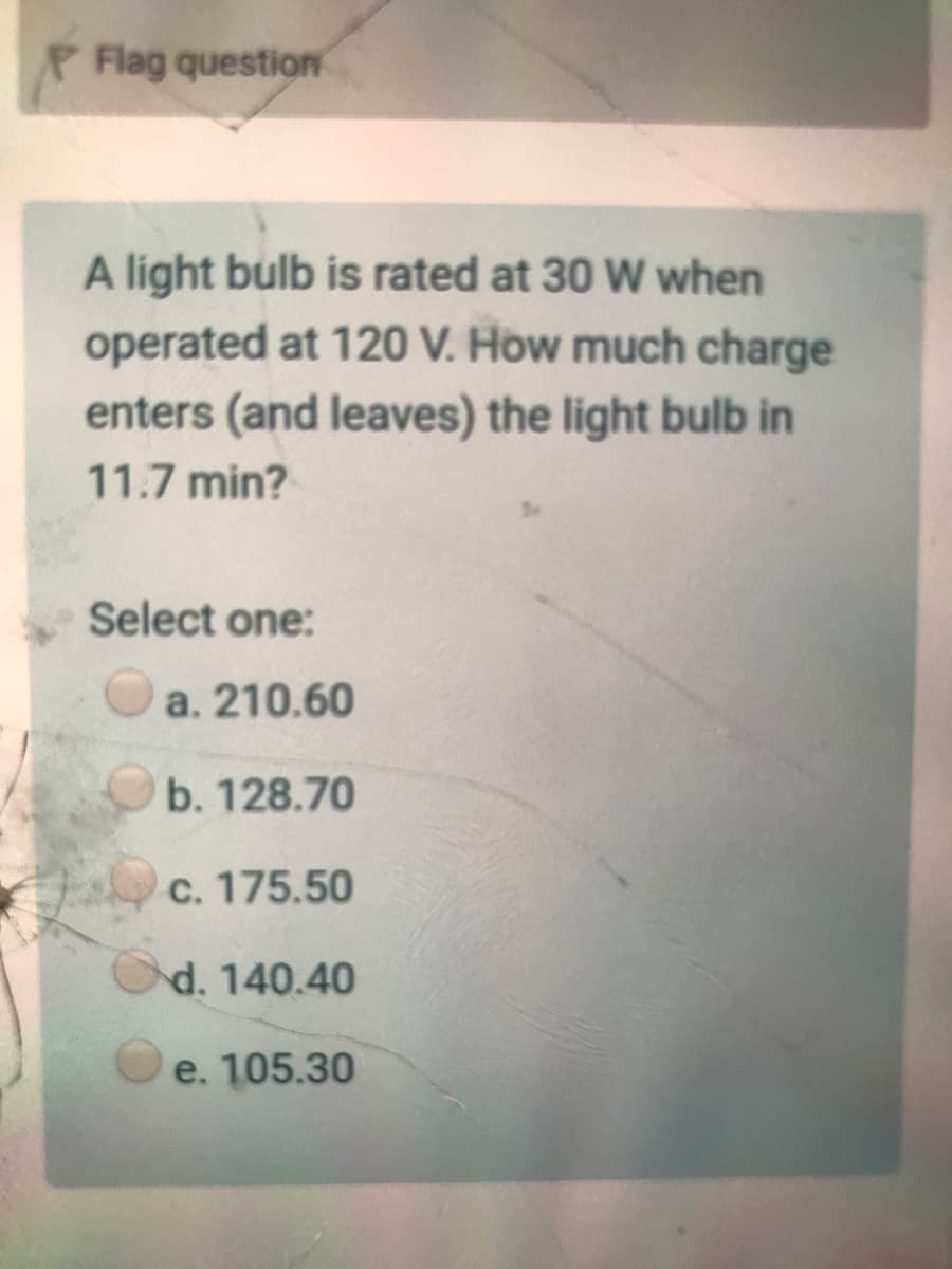 PFlag question
A light bulb is rated at 30 W when
operated at 120 V. How much charge
enters (and leaves) the light bulb in
11.7 min?
Select one:
a. 210.60
b. 128.70
c. 175.50
d. 140.40
e. 105.30
